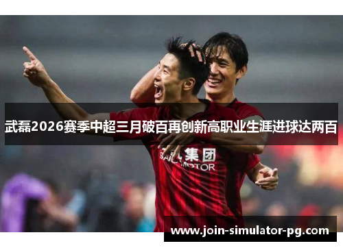 武磊2026赛季中超三月破百再创新高职业生涯进球达两百